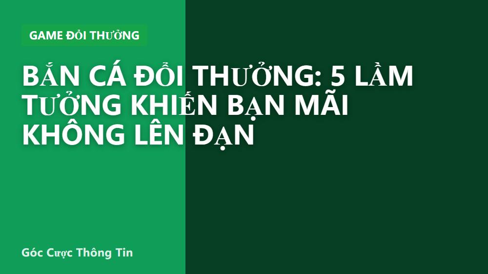 Bắn cá đổi thưởng: 5 lầm tưởng khiến bạn mãi không lên đạn
